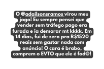 O adailsonsramos virou meu jogo Eu sempre pensei que vender sem tráfego pago era furada e ia demorar mt kkkk Em 14 dias fui de zero pra R 1520 reais sem gastar nada com anúncio O cara é brabo comprem o EVTO que ele é fod